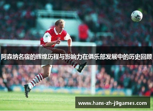 阿森纳名宿的辉煌历程与影响力在俱乐部发展中的历史回顾