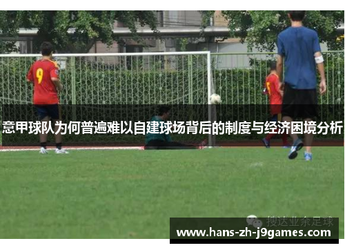 意甲球队为何普遍难以自建球场背后的制度与经济困境分析 意甲球队为何普遍难以自建球场背后的制度与经济困境分析