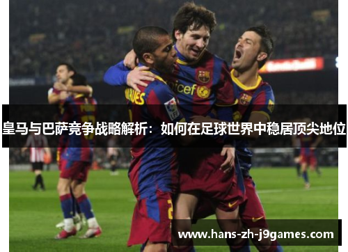 皇马与巴萨竞争战略解析：如何在足球世界中稳居顶尖地位