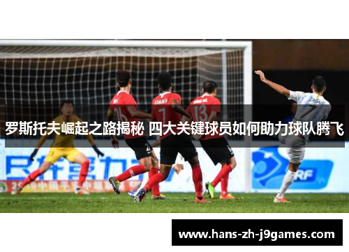 罗斯托夫崛起之路揭秘 四大关键球员如何助力球队腾飞